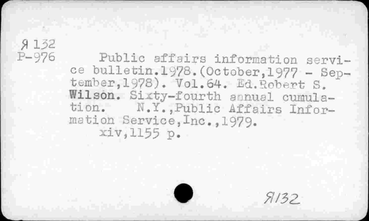 ﻿132
P-976
Public affairs information service bulletin.1978.(October,1977 - September ,197S). Vol.64. Ed.Robert S. Wilson. Sixty-fourth annual cumulation. N.Y.,Public Affairs Information Service,Inc.,1979.
xiv,1155 p.
5/3Z